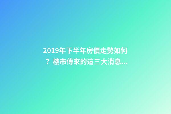 2019年下半年房價走勢如何？樓市傳來的這三大消息！